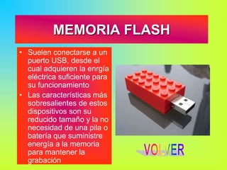 MEMORIA FLASH
• Suelen conectarse a un
puerto USB, desde el
cual adquieren la enrgía
eléctrica suficiente para
su funcionamiento
• Las características más
sobresalientes de estos
dispositivos son su
reducido tamaño y la no
necesidad de una pila o
batería que suministre
energía a la memoria
para mantener la
grabación
 