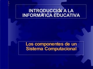 Los componentes de un Sistema Computacional INTRODUCCIÓN A LA INFORMÁTICA EDUCATIVA 
