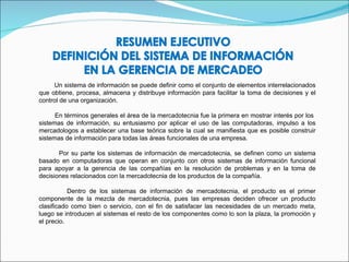 Un sistema de información se puede definir como el conjunto de elementos interrelacionados que obtiene, procesa, almacena y distribuye información para facilitar la toma de decisiones y el control de una organización. En términos generales el área de la mercadotecnia fue la primera en mostrar interés por los  sistemas de información, su entusiasmo por aplicar el uso de las computadoras, impulso a los mercadologos a establecer una base teórica sobre la cual se manifiesta que es posible construir sistemas de información para todas las áreas funcionales de una empresa.  Por su parte los sistemas de información de mercadotecnia, se definen como un sistema basado en computadoras que operan en conjunto con otros sistemas de información funcional para apoyar a la gerencia de las compañías en la resolución de problemas y en la toma de decisiones relacionados con la mercadotecnia de los productos de la compañía. Dentro de los sistemas de información de mercadotecnia, el producto es el primer componente de la mezcla de mercadotecnia, pues las empresas deciden ofrecer un producto clasificado como bien o servicio, con el fin de satisfacer las necesidades de un mercado meta, luego se introducen al sistemas el resto de los componentes como lo son la plaza, la promoción y el precio. 
