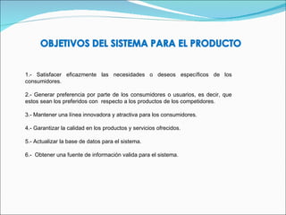 1.- Satisfacer eficazmente las necesidades o deseos específicos de los consumidores. 2.- Generar preferencia por parte de los consumidores o usuarios, es decir, que estos sean los preferidos con  respecto a los productos de los competidores. 3.- Mantener una línea innovadora y atractiva para los consumidores. 4.- Garantizar la calidad en los productos y servicios ofrecidos. 5.- Actualizar la base de datos para el sistema. 6.-  Obtener una fuente de información valida para el sistema. 