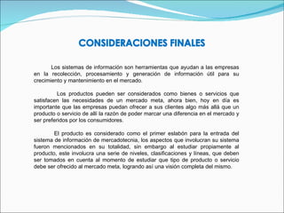 Los sistemas de información son herramientas que ayudan a las empresas en la recolección, procesamiento y generación de información útil para su crecimiento y mantenimiento en el mercado. Los productos pueden ser considerados como bienes o servicios que satisfacen las necesidades de un mercado meta, ahora bien, hoy en día es importante que las empresas puedan ofrecer a sus clientes algo más allá que un producto o servicio de allí la razón de poder marcar una diferencia en el mercado y ser preferidos por los consumidores. El producto es considerado como el primer eslabón para la entrada del sistema de información de mercadotecnia, los aspectos que involucran su sistema fueron mencionados en su totalidad, sin embargo al estudiar propiamente al producto, este involucra una serie de niveles, clasificaciones y líneas, que deben ser tomados en cuenta al momento de estudiar que tipo de producto o servicio debe ser ofrecido al mercado meta, logrando así una visión completa del mismo. 