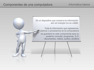 Componentes de una computadora                         Informática básica




                   Es un dispositivo que conserva la información
                                   aún sin energía (no es volátil)

                            Toda la información que ingresemos,
                       usemos o procesemos en la computadora
                        se guardará en este componente para su
                             posterior consulta: programas, S.O,
                            documentos, videos, audios, etcétera
 