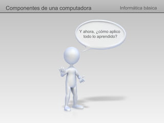 Componentes de una computadora               Informática básica




                         Y ahora, ¿cómo aplico
                           todo lo aprendido?
 