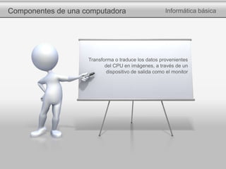 Componentes de una computadora Informática básica
Transforma o traduce los datos provenientes
del CPU en imágenes, a través de un
dispositivo de salida como el monitor
 