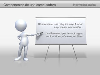Componentes de una computadora Informática básica
Básicamente, una máquina cuya función
es procesar información…
…de diferentes tipos: texto, imagen,
sonido, video, números, etcétera.
 