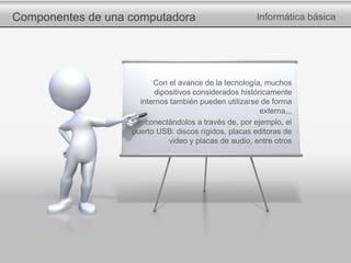 Componentes de una computadora Informática básica
Con el avance de la tecnología, muchos
dipositivos considerados históricamente
internos también pueden utilizarse de forma
externa,,,
…conectándolos a través de, por ejemplo, el
puerto USB: discos rígidos, placas editoras de
video y placas de audio, entre otros
 