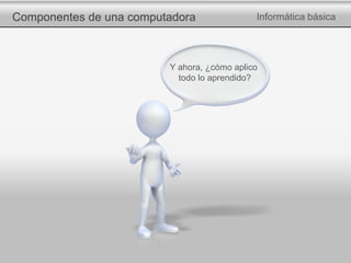 Componentes de una computadora Informática básica
Y ahora, ¿cómo aplico
todo lo aprendido?
 