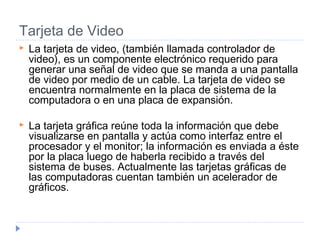 Tarjeta de Video
 La tarjeta de video, (también llamada controlador de
video), es un componente electrónico requerido para
generar una señal de video que se manda a una pantalla
de video por medio de un cable. La tarjeta de video se
encuentra normalmente en la placa de sistema de la
computadora o en una placa de expansión.
 La tarjeta gráfica reúne toda la información que debe
visualizarse en pantalla y actúa como interfaz entre el
procesador y el monitor; la información es enviada a éste
por la placa luego de haberla recibido a través del
sistema de buses. Actualmente las tarjetas gráficas de
las computadoras cuentan también un acelerador de
gráficos.
 