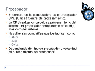 Procesador
 El cerebro de la computadora es el procesador
CPU (Unidad Central de procesamiento),
 La CPU realiza los cálculos y procesamiento del
sistema. El procesador normalmente es el chip
mas caro del sistema.
 Hay diversas compañías que los fabrican como
 AMD
 Intel
 Cyrix.
 Dependiendo del tipo de procesador y velocidad
es el rendimiento del procesador
 