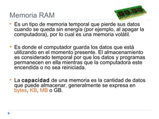 Memoria RAM
 Es un tipo de memoria temporal que pierde sus datos
cuando se queda sin energía (por ejemplo, al apagar la
computadora), por lo cual es una memoria volátil. 
 Es donde el computador guarda los datos que está
utilizando en el momento presente. El almacenamiento
es considerado temporal por que los datos y programas
permanecen en ella mientras que la computadora este
encendida o no sea reiniciada.
 La capacidad de una memoria es la cantidad de datos
que puede almacenar, generalmente se expresa en 
bytes, KB, MB o GB.
 