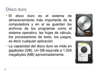 Disco duro
 El disco duro es el sistema de
almacenamiento más importante de la
computadora y en el se guardan los
archivos de los programas como el
sistema operativo, las hojas de cálculo,
los procesadores de texto, los juegos,
es decir cualquier aplicación
 La capacidad del disco duro se mide en
gigabytes (GB). Un GB equivale a 1.024
megabytes (MB) aproximadamente.
 