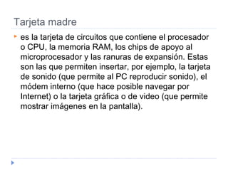 Tarjeta madre
 es la tarjeta de circuitos que contiene el procesador
o CPU, la memoria RAM, los chips de apoyo al
microprocesador y las ranuras de expansión. Estas
son las que permiten insertar, por ejemplo, la tarjeta
de sonido (que permite al PC reproducir sonido), el
módem interno (que hace posible navegar por
Internet) o la tarjeta gráfica o de video (que permite
mostrar imágenes en la pantalla). 
 