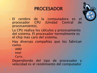 PROCESADOR






El cerebro de la computadora es el
procesador CPU (Unidad Central de
procesamiento),
La CPU realiza los cálculos y procesamiento
del sistema. El procesador normalmente es
el chip mas caro del sistema.
Hay diversas compañías que los fabrican
como






AMD
Intel
Cyrix.

Dependiendo del tipo de procesador y
velocidad es el rendimiento del computador

 