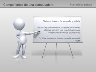 Componentes de una computadora Informática básica Sistema básico de entrada y salida Es un chip que contiene las especificaciones básicas sobre lo que puede hacer una computadora con los dispositivos En él se encuentra la denominada memoria ROM 