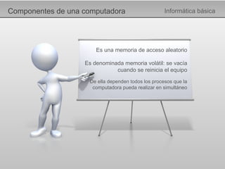 Componentes de una computadora Informática básica Es una memoria de acceso aleatorio Es denominada memoria volátil: se vacía cuando se reinicia el equipo De ella dependen todos los procesos que la computadora pueda realizar en simultáneo 