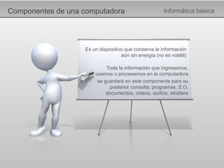 Componentes de una computadora Informática básica Es un dispositivo que conserva la información aún sin energía (no es volátil) Toda la información que ingresemos, usemos o procesemos en la computadora se guardará en este componente para su posterior consulta: programas, S.O, documentos, videos, audios, etcétera 