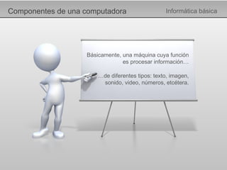 Componentes de una computadora Informática básica Básicamente, una máquina cuya función es procesar información… … de diferentes tipos: texto, imagen, sonido, video, números, etcétera. 