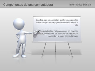 Componentes de una computadora Informática básica Son los que se conectan a diferentes puertos de la computadora y permanecen externos a ella Su practicidad radica en que, en muchos casos, son fáciles de transportar y reutilizar (conectar) a otras computadoras 