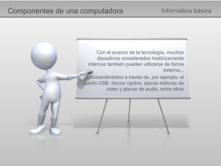 Componentes de una computadora Informática básica Con el avance de la tecnología, muchos dipositivos considerados históricamente internos también pueden utilizarse de forma externa,,, … conectándolos a través de, por ejemplo, el puerto USB: discos rígidos, placas editoras de video y placas de audio, entre otros 