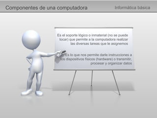 Componentes de una computadora Informática básica Es el soporte lógico o inmaterial (no se puede tocar) que permite a la computadora realizar las diversas tareas que le asignemos Es lo que nos permite darle instrucciones a los dispositivos físicos (hardware) o transmitir, procesar y organizar datos 