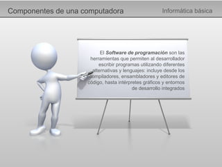 Componentes de una computadora Informática básica El  Software de programación  son las herramientas que permiten al desarrollador escribir programas utilizando diferentes alternativas y lenguajes: incluye desde los compiladores, ensambladores y editores de código, hasta intérpretes gráficos y entornos de desarrollo integrados 