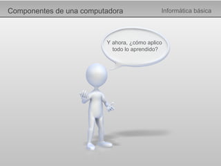 Componentes de una computadora Informática básica Y ahora, ¿cómo aplico  todo lo aprendido? 