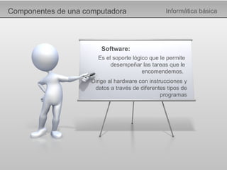 Componentes de una computadora Informática básica Software: Es el soporte lógico que le permite desempeñar las tareas que le encomendemos.  Dirige al hardware con instrucciones y datos a través de diferentes tipos de programas 