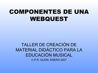 COMPONENTES DE UNA W EBQUEST TALLER DE  CREACIÓN DE MATERIAL DIDÁCTICO PARA LA EDUCACIÓN MUSICAL C.P.R. GIJÓN. ENERO 2007 