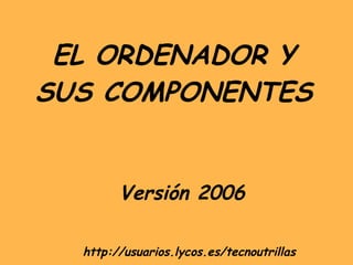 EL ORDENADOR Y SUS COMPONENTES Versión 2006 http://usuarios.lycos.es/tecnoutrillas 