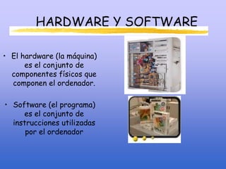 HARDWARE Y SOFTWARE
• El hardware (la máquina)
es el conjunto de
componentes físicos que
componen el ordenador.
• Software (el programa)
es el conjunto de
instrucciones utilizadas
por el ordenador
 