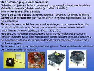 Qué datos tengo que tener en cuenta?
Deberíamos fijarnos a la hora de escoger un procesador los siguientes datos:
Velocidad proceso (Medida en Ghz)(1,2 Ghz – 6,0 Ghz)
Bits de proceso (32bits o 64bits)
Ancho de banda del bus (533Mhz, 800Mhz, 1000Mhz, 1066Mhz, 1333Mhz)
Controlador de memoria (los AMD lo tienen integrado al procesador, los Intel
no lo integran)
Memoria interna caché Los procesadores integran una memoria de rápido
acceso llamada caché, en función de tener más o menos memoria éstos
rendirán más o menos (256 kb, 512 Kb, 1Gb y 2Gb)
Núcleos Los modernos procesadores llevan varios núcleos de proceso o
también llamados Core, esto hace que se pueda ejecutar varias instrucciones
de manera simultánea por lo que tendremos mayor rendimiento cuánto más
núcleos tengamos.
Consumo: cuanto más potente más calor genera. Siempre deben de instalarse
con un sistema de refrigeración.
 