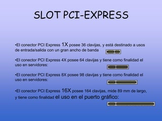 SLOT PCI-EXPRESS
•El conector PCI Express 1X posee 36 clavijas, y está destinado a usos
de entrada/salida con un gran ancho de banda
•El conector PCI Express 4X posee 64 clavijas y tiene como finalidad el
uso en servidores:
•El conector PCI Express 8X posee 98 clavijas y tiene como finalidad el
uso en servidores:
•El conector PCI Express 16X posee 164 clavijas, mide 89 mm de largo,
y tiene como finalidad el uso en el puerto gráfico:
 