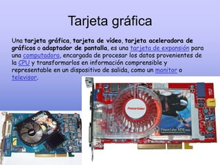 Tarjeta gráfica
Una tarjeta gráfica, tarjeta de vídeo, tarjeta aceleradora de
gráficos o adaptador de pantalla, es una tarjeta de expansión para
una computadora, encargada de procesar los datos provenientes de
la CPU y transformarlos en información comprensible y
representable en un dispositivo de salida, como un monitor o
televisor.
 