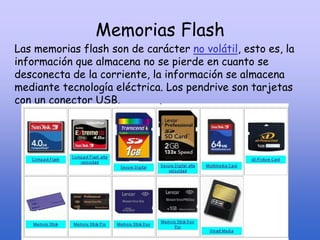 Memorias Flash
Las memorias flash son de carácter no volátil, esto es, la
información que almacena no se pierde en cuanto se
desconecta de la corriente, la información se almacena
mediante tecnología eléctrica. Los pendrive son tarjetas
con un conector USB.
 