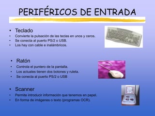 PERIFÉRICOS DE ENTRADA
• Teclado
• Convierte la pulsación de las teclas en unos y ceros.
• Se conecta al puerto PS/2 o USB.
• Los hay con cable e inalámbricos.
• Ratón
• Controla el puntero de la pantalla.
• Los actuales tienen dos botones y ruleta.
• Se conecta al puerto PS/2 o USB
• Scanner
• Permite introducir información que tenemos en papel.
• En forma de imágenes o texto (programas OCR).
 
