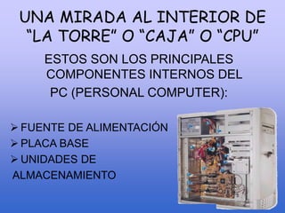 UNA MIRADA AL INTERIOR DE
“LA TORRE” O “CAJA” O “CPU”
ESTOS SON LOS PRINCIPALES
COMPONENTES INTERNOS DEL
PC (PERSONAL COMPUTER):
 FUENTE DE ALIMENTACIÓN
 PLACA BASE
 UNIDADES DE
ALMACENAMIENTO
 