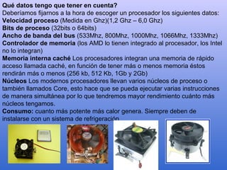 Qué datos tengo que tener en cuenta?
Deberíamos fijarnos a la hora de escoger un procesador los siguientes datos:
Velocidad proceso (Medida en Ghz)(1,2 Ghz – 6,0 Ghz)
Bits de proceso (32bits o 64bits)
Ancho de banda del bus (533Mhz, 800Mhz, 1000Mhz, 1066Mhz, 1333Mhz)
Controlador de memoria (los AMD lo tienen integrado al procesador, los Intel
no lo integran)
Memoria interna caché Los procesadores integran una memoria de rápido
acceso llamada caché, en función de tener más o menos memoria éstos
rendirán más o menos (256 kb, 512 Kb, 1Gb y 2Gb)
Núcleos Los modernos procesadores llevan varios núcleos de proceso o
también llamados Core, esto hace que se pueda ejecutar varias instrucciones
de manera simultánea por lo que tendremos mayor rendimiento cuánto más
núcleos tengamos.
Consumo: cuanto más potente más calor genera. Siempre deben de
instalarse con un sistema de refrigeración.
 