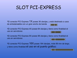 SLOT PCI-EXPRESS
•El conector PCI Express 1X posee 36 clavijas, y está destinado a usos
de entrada/salida con un gran ancho de banda
•El conector PCI Express 4X posee 64 clavijas y tiene como finalidad el
uso en servidores:
•El conector PCI Express 8X posee 98 clavijas y tiene como finalidad el
uso en servidores:
•El conector PCI Express 16X posee 164 clavijas, mide 89 mm de largo,
y tiene como finalidad el uso en el puerto gráfico:
 