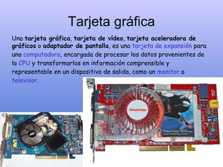 Tarjeta gráfica
Una tarjeta gráfica, tarjeta de vídeo, tarjeta aceleradora de
gráficos o adaptador de pantalla, es una tarjeta de expansión para
una computadora, encargada de procesar los datos provenientes de
la CPU y transformarlos en información comprensible y
representable en un dispositivo de salida, como un monitor o
televisor.
 