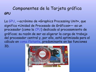 Componentes de la Tarjeta gráfica
GPU
La GPU, —acrónimo de «Graphics Processing Unit», que
significa «Unidad de Procesado de Gráficos»— es un
procesador (como la CPU) dedicado al procesamiento de
gráficos; su razón de ser es aligerar la carga de trabajo
del procesador central y, por ello, está optimizada para el
cálculo en coma flotante, predominante en las funciones
3D.
 