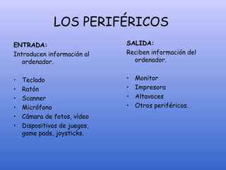 LOS PERIFÉRICOS
ENTRADA:
Introducen información al
ordenador.
• Teclado
• Ratón
• Scanner
• Micrófono
• Cámara de fotos, vídeo
• Dispositivos de juegos,
game pads, joysticks.
SALIDA:
Reciben información del
ordenador.
• Monitor
• Impresora
• Altavoces
• Otros periféricos.
 