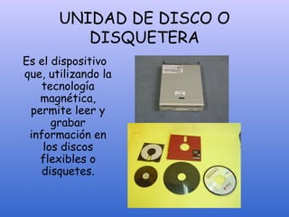 UNIDAD DE DISCO O
DISQUETERA
Es el dispositivo
que, utilizando la
tecnología
magnética,
permite leer y
grabar
información en
los discos
flexibles o
disquetes.
 