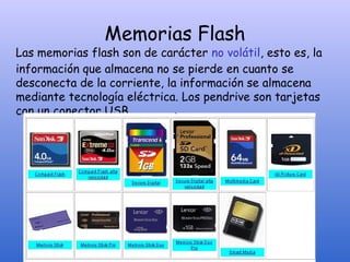 Memorias Flash
Las memorias flash son de carácter no volátil, esto es, la
información que almacena no se pierde en cuanto se
desconecta de la corriente, la información se almacena
mediante tecnología eléctrica. Los pendrive son tarjetas
con un conector USB.
 