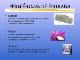 PERIFÉRICOS DE ENTRADA
• Teclado
• Convierte la pulsación de las teclas en unos y ceros.
• Se conecta al puerto PS/2 o USB.
• Los hay con cable e inalámbricos.
• Ratón
• Controla el puntero de la pantalla.
• Los actuales tienen dos botones y ruleta.
• Se conecta al puerto PS/2 o USB
• Scanner
• Permite introducir información que tenemos en papel.
• En forma de imágenes o texto (programas OCR).
 