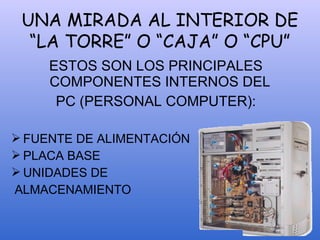 UNA MIRADA AL INTERIOR DE
“LA TORRE” O “CAJA” O “CPU”
ESTOS SON LOS PRINCIPALES
COMPONENTES INTERNOS DEL
PC (PERSONAL COMPUTER):
 FUENTE DE ALIMENTACIÓN
 PLACA BASE
 UNIDADES DE
ALMACENAMIENTO
 