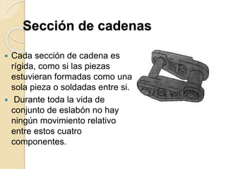 Sección de cadenas
 Cada sección de cadena es
rígida, como si las piezas
estuvieran formadas como una
sola pieza o soldadas entre si.
 Durante toda la vida de
conjunto de eslabón no hay
ningún movimiento relativo
entre estos cuatro
componentes.
 