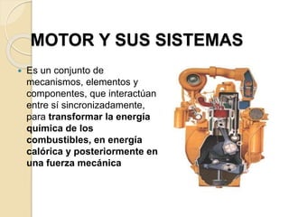 MOTOR Y SUS SISTEMAS
 Es un conjunto de
mecanismos, elementos y
componentes, que interactúan
entre sí sincronizadamente,
para transformar la energía
química de los
combustibles, en energía
calórica y posteriormente en
una fuerza mecánica
 
