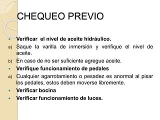 CHEQUEO PREVIO
 Verificar el nivel de aceite hidráulico.
a) Saque la varilla de inmersión y verifique el nivel de
aceite.
b) En caso de no ser suficiente agregue aceite.
 Verifique funcionamiento de pedales
a) Cualquier agarrotamiento o pesadez es anormal al pisar
los pedales, estos deben moverse libremente.
 Verificar bocina
 Verificar funcionamiento de luces.
 