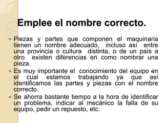 Emplee el nombre correcto.
 Piezas y partes que componen el maquinaria
tienen un nombre adecuado, incluso así entre
una provincia o cultura distinta, o de un país a
otro existen diferencias en como nombrar una
pieza.
 Es muy importante el conocimiento del equipo en
el cual estamos trabajando ya que así
identificamos las partes y piezas con el nombre
correcto.
 Se ahorra bastante tiempo a la hora de identificar
un problema, indicar al mecánico la falla de su
equipo, pedir un repuesto, etc.
 