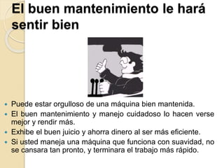 El buen mantenimiento le hará
sentir bien
 Puede estar orgulloso de una máquina bien mantenida.
 El buen mantenimiento y manejo cuidadoso lo hacen verse
mejor y rendir más.
 Exhibe el buen juicio y ahorra dinero al ser más eficiente.
 Si usted maneja una máquina que funciona con suavidad, no
se cansara tan pronto, y terminara el trabajo más rápido.
 